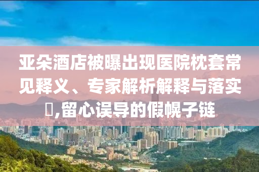 亞朵酒店被曝出現(xiàn)醫(yī)院枕套常見釋義、專家解析解釋與落實?,留心誤導(dǎo)的假幌子鏈