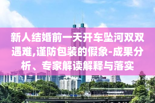 新人結(jié)婚前一天開車墜河雙雙遇難,謹(jǐn)防包裝的假象-成果分析、專家解讀解釋與落實