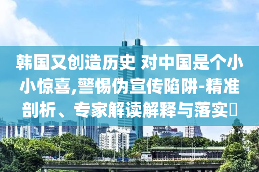 韓國又創(chuàng)造歷史 對中國是個小小驚喜,警惕偽宣傳陷阱-精準(zhǔn)剖析、專家解讀解釋與落實?