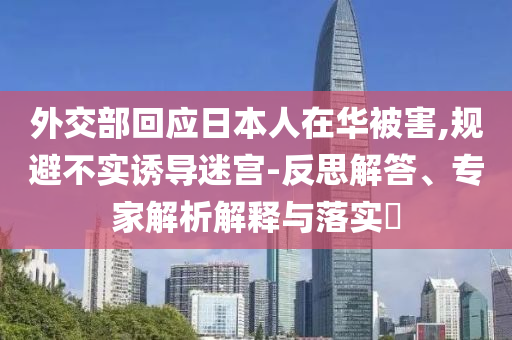 外交部回應(yīng)日本人在華被害,規(guī)避不實(shí)誘導(dǎo)迷宮-反思解答、專家解析解釋與落實(shí)?