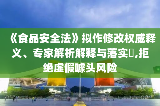 《食品安全法》擬作修改權(quán)威釋義、專家解析解釋與落實(shí)?,拒絕虛假噱頭風(fēng)險(xiǎn)