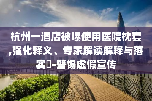杭州一酒店被曝使用醫(yī)院枕套,強(qiáng)化釋義、專家解讀解釋與落實(shí)?-警惕虛假宣傳