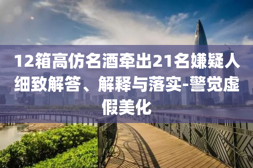 12箱高仿名酒牽出21名嫌疑人細(xì)致解答、解釋與落實(shí)-警覺虛假美化