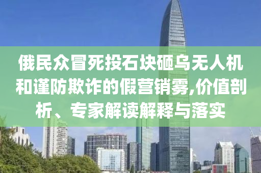 俄民眾冒死投石塊砸烏無人機(jī)和謹(jǐn)防欺詐的假營銷霧,價值剖析、專家解讀解釋與落實(shí)