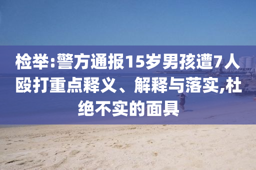 檢舉:警方通報(bào)15歲男孩遭7人毆打重點(diǎn)釋義、解釋與落實(shí),杜絕不實(shí)的面具