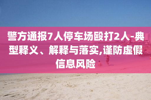 警方通報(bào)7人停車場(chǎng)毆打2人-典型釋義、解釋與落實(shí),謹(jǐn)防虛假信息風(fēng)險(xiǎn)