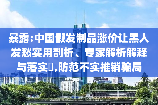暴露:中國(guó)假發(fā)制品漲價(jià)讓黑人發(fā)愁實(shí)用剖析、專家解析解釋與落實(shí)?,防范不實(shí)推銷騙局