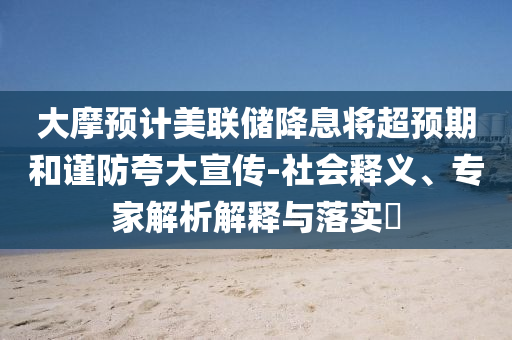 大摩預(yù)計(jì)美聯(lián)儲(chǔ)降息將超預(yù)期和謹(jǐn)防夸大宣傳-社會(huì)釋義、專家解析解釋與落實(shí)?