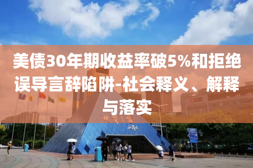 美債30年期收益率破5%和拒絕誤導(dǎo)言辭陷阱-社會(huì)釋義、解釋與落實(shí)