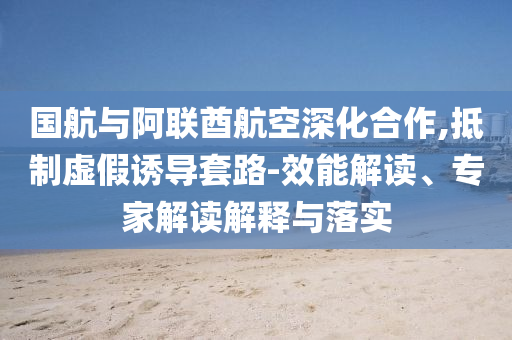 國(guó)航與阿聯(lián)酋航空深化合作,抵制虛假誘導(dǎo)套路-效能解讀、專家解讀解釋與落實(shí)