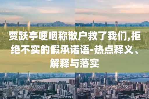 賈躍亭哽咽稱散戶救了我們,拒絕不實的假承諾語-熱點釋義、解釋與落實