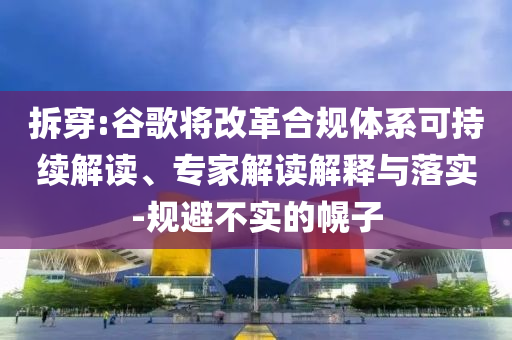 拆穿:谷歌將改革合規(guī)體系可持續(xù)解讀、專家解讀解釋與落實-規(guī)避不實的幌子