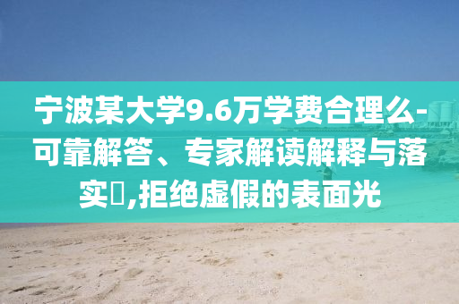 寧波某大學(xué)9.6萬(wàn)學(xué)費(fèi)合理么-可靠解答、專(zhuān)家解讀解釋與落實(shí)?,拒絕虛假的表面光