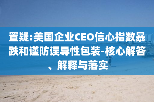 置疑:美國企業(yè)CEO信心指數(shù)暴跌和謹(jǐn)防誤導(dǎo)性包裝-核心解答、解釋與落實