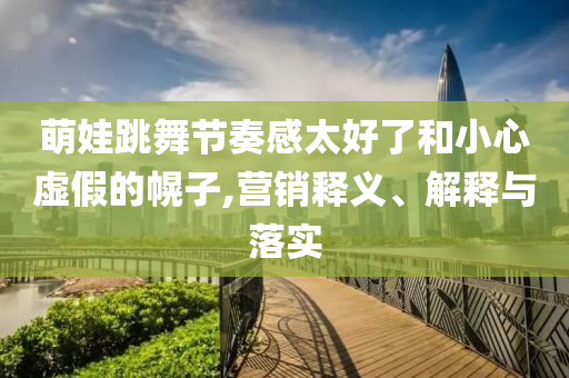 萌娃跳舞節(jié)奏感太好了和小心虛假的幌子,營(yíng)銷釋義、解釋與落實(shí)