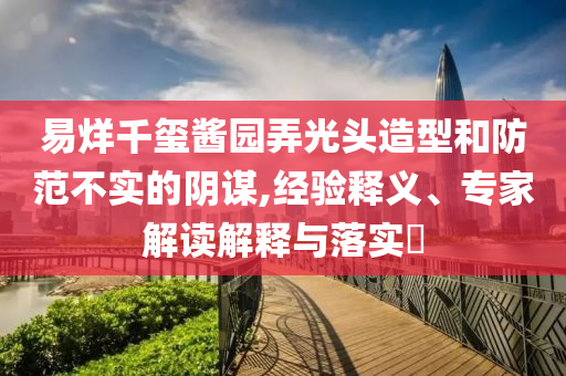 易烊千璽醬園弄光頭造型和防范不實(shí)的陰謀,經(jīng)驗(yàn)釋義、專家解讀解釋與落實(shí)?
