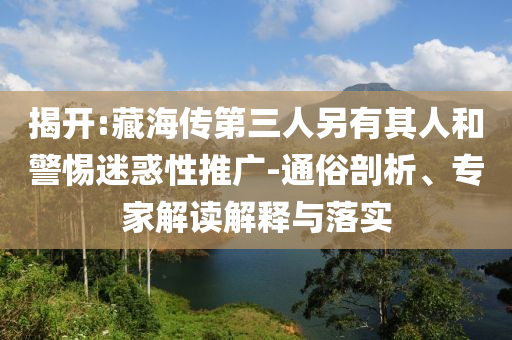 揭開(kāi):藏海傳第三人另有其人和警惕迷惑性推廣-通俗剖析、專家解讀解釋與落實(shí)