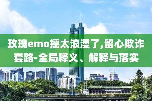 玫瑰e(cuò)mo搖太浪漫了,留心欺詐套路-全局釋義、解釋與落實(shí)