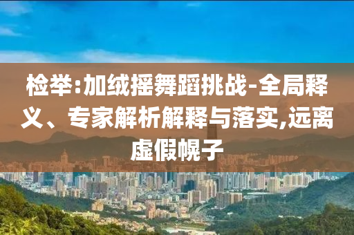 檢舉:加絨搖舞蹈挑戰(zhàn)-全局釋義、專家解析解釋與落實(shí),遠(yuǎn)離虛假幌子