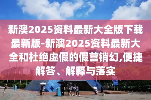 新澳2025資料最新大全版下載最新版-新澳2025資料最新大全和杜絕虛假的假營銷幻,便捷解答、解釋與落實