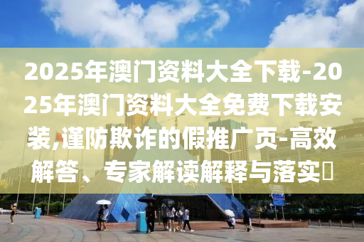 2025年澳門資料大全下載-2025年澳門資料大全免費(fèi)下載安裝,謹(jǐn)防欺詐的假推廣頁-高效解答、專家解讀解釋與落實(shí)?