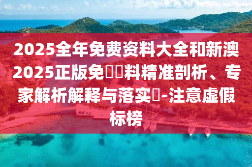2025全年免費(fèi)資料大全和新澳2025正版免費(fèi)資料精準(zhǔn)剖析、專家解析解釋與落實(shí)?-注意虛假標(biāo)榜