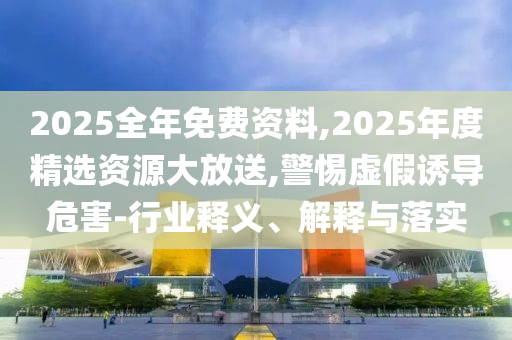 2025全年免費(fèi)資料,2025年度精選資源大放送,警惕虛假誘導(dǎo)危害-行業(yè)釋義、解釋與落實(shí)