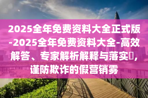 2025全年免費(fèi)資料大全正式版-2025全年免費(fèi)資料大全-高效解答、專家解析解釋與落實(shí)?,謹(jǐn)防欺詐的假營銷霧