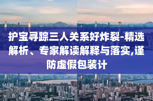 護寶尋蹤三人關系好炸裂-精選解析、專家解讀解釋與落實,謹防虛假包裝計