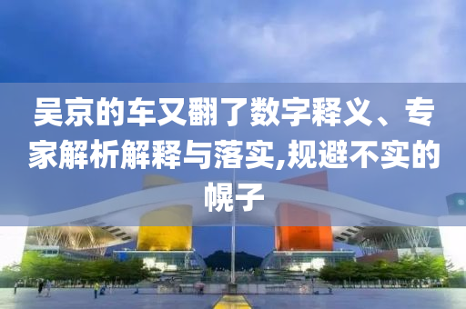 吳京的車又翻了數字釋義、專家解析解釋與落實,規(guī)避不實的幌子