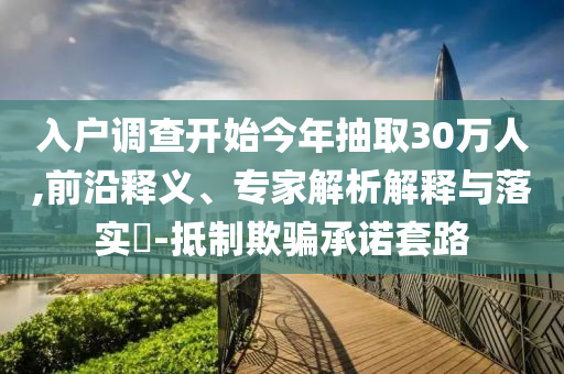 入戶調(diào)查開始今年抽取30萬人,前沿釋義、專家解析解釋與落實?-抵制欺騙承諾套路