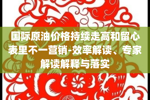 國際原油價(jià)格持續(xù)走高和留心表里不一營銷-效率解讀、專家解讀解釋與落實(shí)