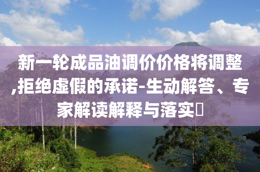 新一輪成品油調(diào)價(jià)價(jià)格將調(diào)整,拒絕虛假的承諾-生動解答、專家解讀解釋與落實(shí)?