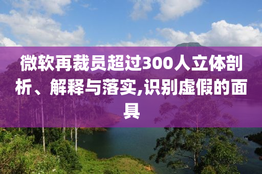 微軟再裁員超過300人立體剖析、解釋與落實,識別虛假的面具