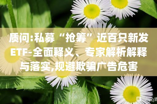 質(zhì)問:私募“搶籌”近百只新發(fā)ETF-全面釋義、專家解析解釋與落實(shí),規(guī)避欺騙廣告危害