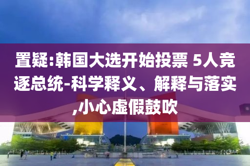 置疑:韓國(guó)大選開始投票 5人競(jìng)逐總統(tǒng)-科學(xué)釋義、解釋與落實(shí),小心虛假鼓吹