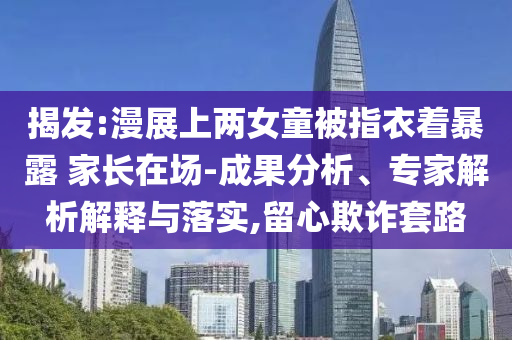 揭發(fā):漫展上兩女童被指衣著暴露 家長(zhǎng)在場(chǎng)-成果分析、專家解析解釋與落實(shí),留心欺詐套路