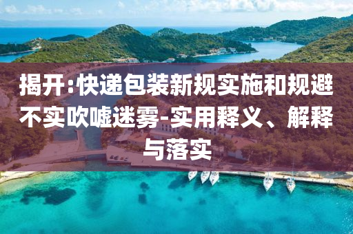 揭開(kāi):快遞包裝新規(guī)實(shí)施和規(guī)避不實(shí)吹噓迷霧-實(shí)用釋義、解釋與落實(shí)