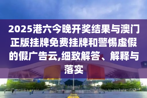 2025港六今晚開獎結(jié)果與澳門正版掛牌免費(fèi)掛牌和警惕虛假的假廣告云,細(xì)致解答、解釋與落實