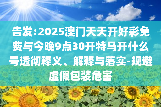 告發(fā):2025澳門天天開好彩免費與今晚9點30開特馬開什么號透徹釋義、解釋與落實-規(guī)避虛假包裝危害