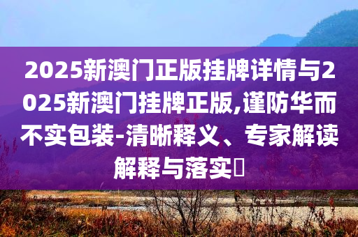 2025新澳門正版掛牌詳情與2025新澳門掛牌正版,謹防華而不實包裝-清晰釋義、專家解讀解釋與落實?