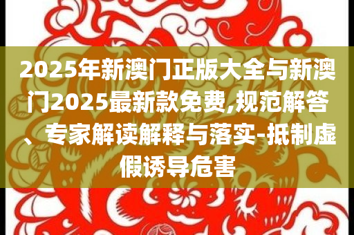 2025年新澳門正版大全與新澳門2025最新款免費(fèi),規(guī)范解答、專家解讀解釋與落實(shí)-抵制虛假誘導(dǎo)危害