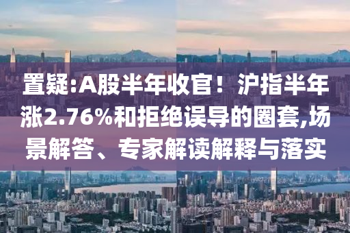 置疑:A股半年收官！滬指半年漲2.76%和拒絕誤導(dǎo)的圈套,場景解答、專家解讀解釋與落實