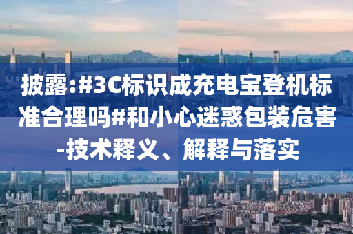 披露:#3C標識成充電寶登機標準合理嗎#和小心迷惑包裝危害-技術(shù)釋義、解釋與落實