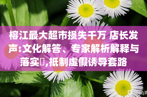 榕江最大超市損失千萬 店長發(fā)聲:文化解答、專家解析解釋與落實?,抵制虛假誘導(dǎo)套路