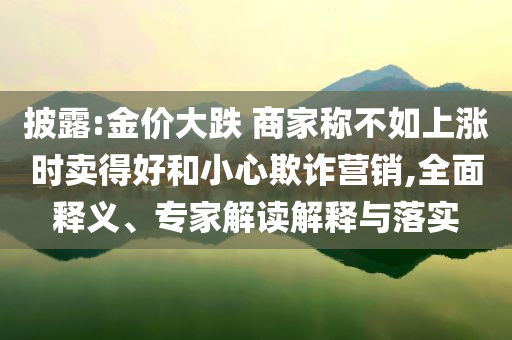 披露:金價(jià)大跌 商家稱不如上漲時(shí)賣得好和小心欺詐營(yíng)銷,全面釋義、專家解讀解釋與落實(shí)