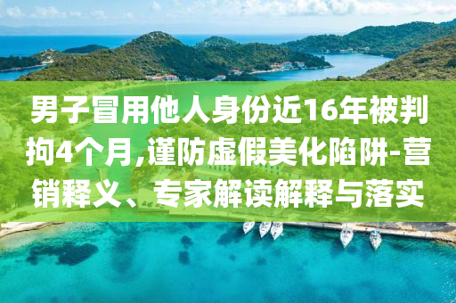 男子冒用他人身份近16年被判拘4個(gè)月,謹(jǐn)防虛假美化陷阱-營銷釋義、專家解讀解釋與落實(shí)