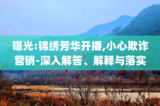 曝光:錦繡芳華開播,小心欺詐營銷-深入解答、解釋與落實(shí)
