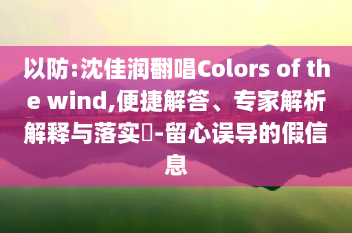 以防:沈佳潤翻唱Colors of the wind,便捷解答、專家解析解釋與落實(shí)?-留心誤導(dǎo)的假信息