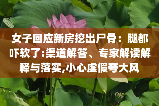 女子回應(yīng)新房挖出尸骨：腿都嚇軟了:渠道解答、專家解讀解釋與落實(shí),小心虛假夸大風(fēng)